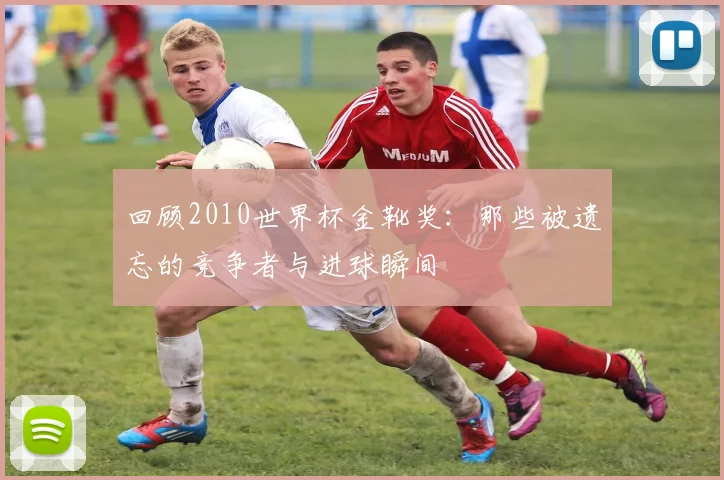 回顾2010世界杯金靴奖：那些被遗忘的竞争者与进球瞬间