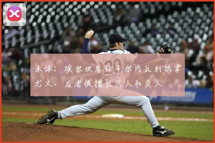 米体：埃尔坎看好卡尔内瓦利执掌尤文，后者很擅长买人和卖人