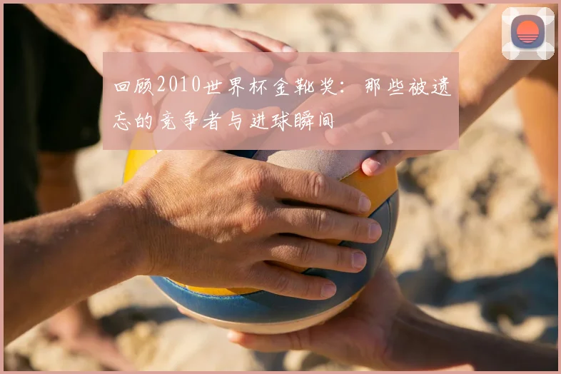 回顾2010世界杯金靴奖：那些被遗忘的竞争者与进球瞬间