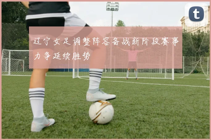 辽宁女足调整阵容备战新阶段赛事力争延续胜势